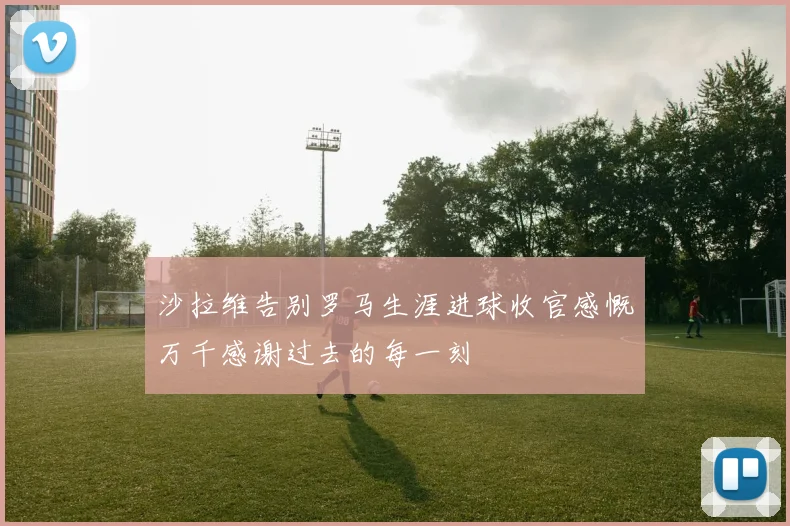 沙拉维告别罗马生涯进球收官感慨万千感谢过去的每一刻