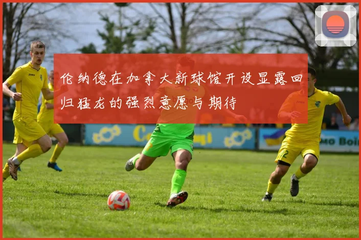 伦纳德在加拿大新球馆开设显露回归猛龙的强烈意愿与期待