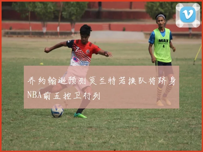 乔约翰逊预测莫兰特若换队将跻身NBA前五控卫行列