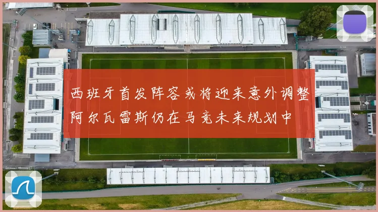 西班牙首发阵容或将迎来意外调整阿尔瓦雷斯仍在马竞未来规划中