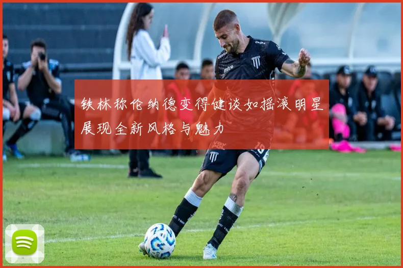 铁林称伦纳德变得健谈如摇滚明星展现全新风格与魅力