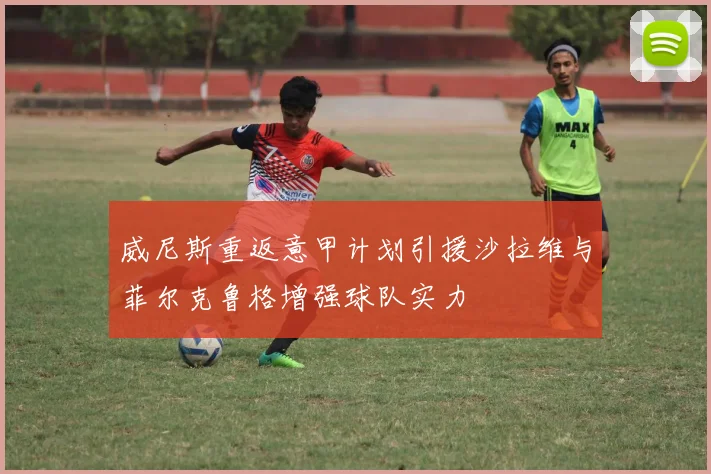 威尼斯重返意甲计划引援沙拉维与菲尔克鲁格增强球队实力