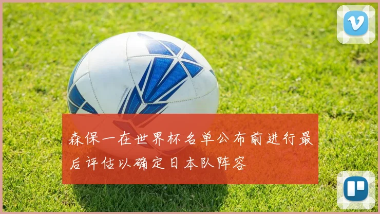 森保一在世界杯名单公布前进行最后评估以确定日本队阵容