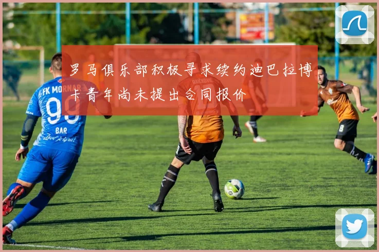 罗马俱乐部积极寻求续约迪巴拉博卡青年尚未提出合同报价
