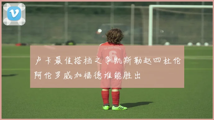 卢卡最佳搭档之争凯斯勒赵四杜伦阿伦罗威加福德谁能胜出