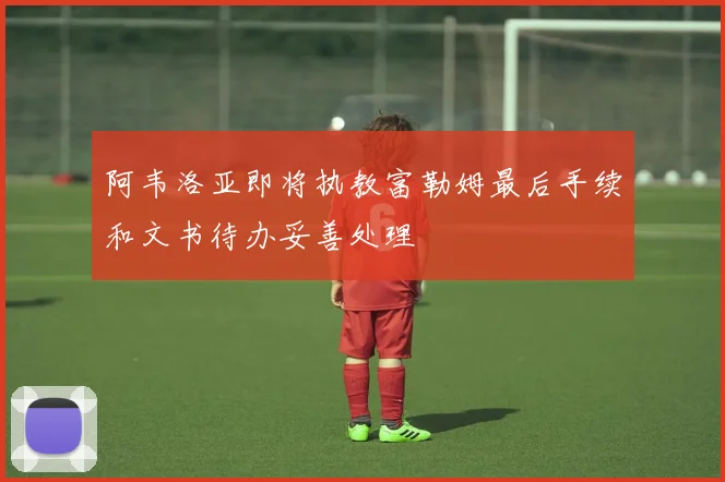 阿韦洛亚即将执教富勒姆最后手续和文书待办妥善处理