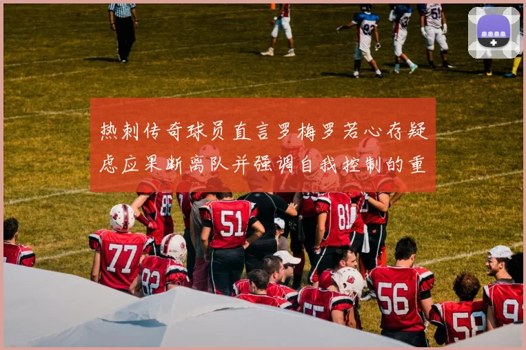 热刺传奇球员直言罗梅罗若心存疑虑应果断离队并强调自我控制的重要性