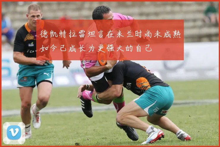 德凯特拉雷坦言在米兰时尚未成熟如今已成长为更强大的自己