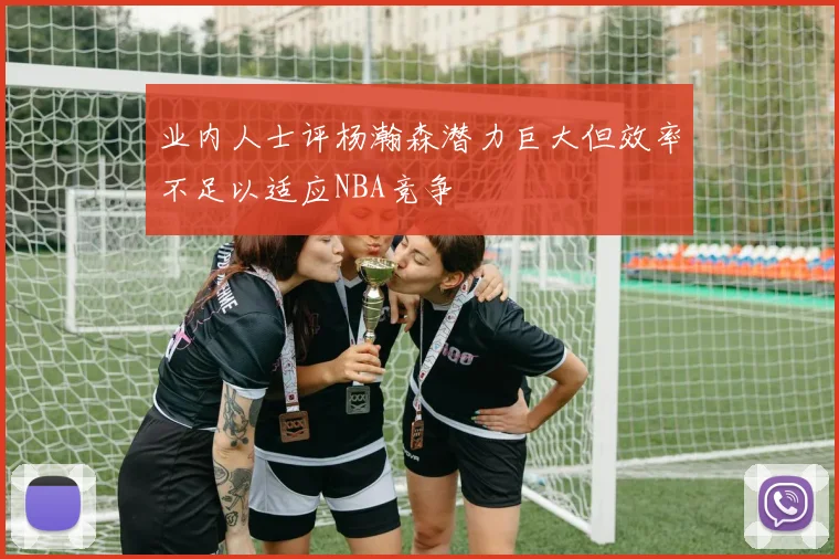业内人士评杨瀚森潜力巨大但效率不足以适应NBA竞争