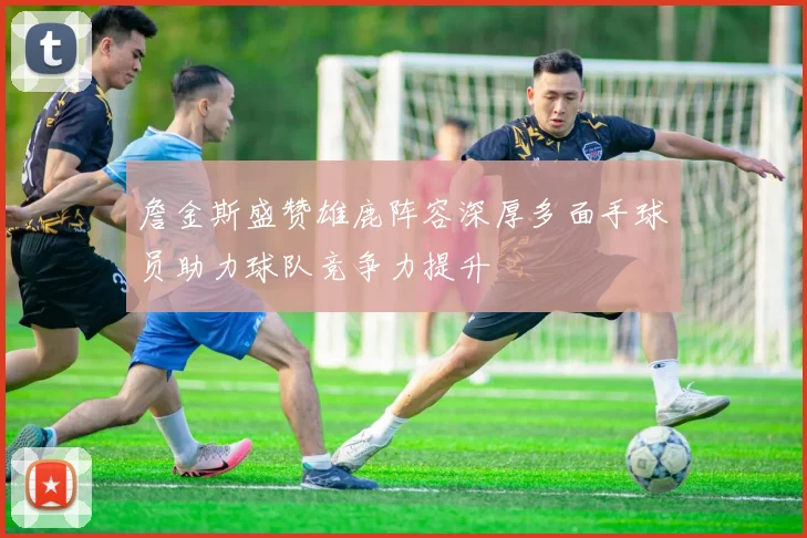 詹金斯盛赞雄鹿阵容深厚多面手球员助力球队竞争力提升