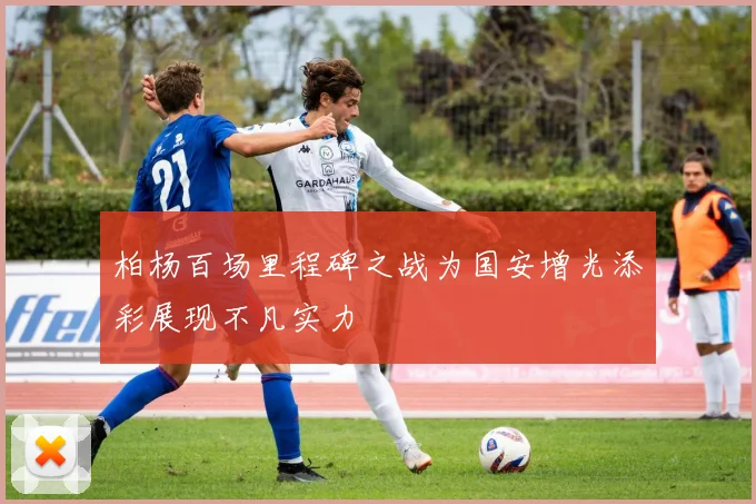 柏杨百场里程碑之战为国安增光添彩展现不凡实力