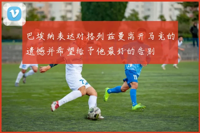 巴埃纳表达对格列兹曼离开马竞的遗憾并希望给予他最好的告别