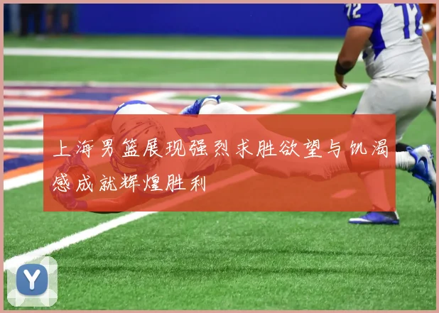 上海男篮展现强烈求胜欲望与饥渴感成就辉煌胜利