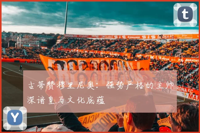 古蒂赞穆里尼奥：强势严格的主帅深谙皇马文化底蕴